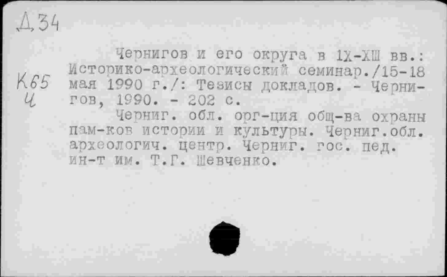 ﻿л з 4
Чернигов и его округа в 1Х-ХПІ вв.: .	Историко-археологический семинар./15-18
\\6Ь мая 1990 г./: Теаисы докладов. - Чеони-Z/ гов, 1990. - 202 с.
Черниг. обл. орг-ция общ-ва охраны пам-ков истории и культуры. Черниг.обл. археологич. центр. Черниг. гос. пед. ин-т им. Т.Г. Шевченко.